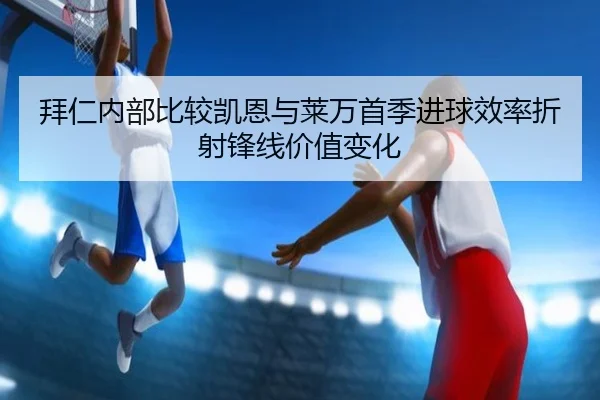 拜仁内部比较凯恩与莱万首季进球效率折射锋线价值变化