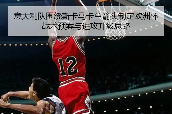 意大利队围绕斯卡马卡单箭头制定欧洲杯战术预案与进攻升级思路