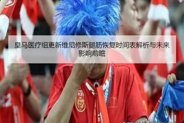 皇马医疗组更新维尼修斯腿筋恢复时间表解析与未来影响前瞻