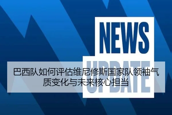 巴西队如何评估维尼修斯国家队领袖气质变化与未来核心担当