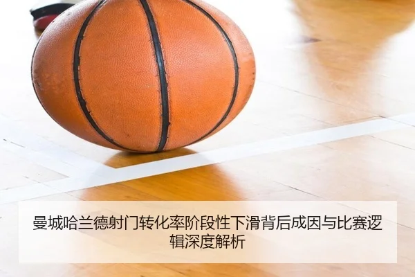曼城哈兰德射门转化率阶段性下滑背后成因与比赛逻辑深度解析
