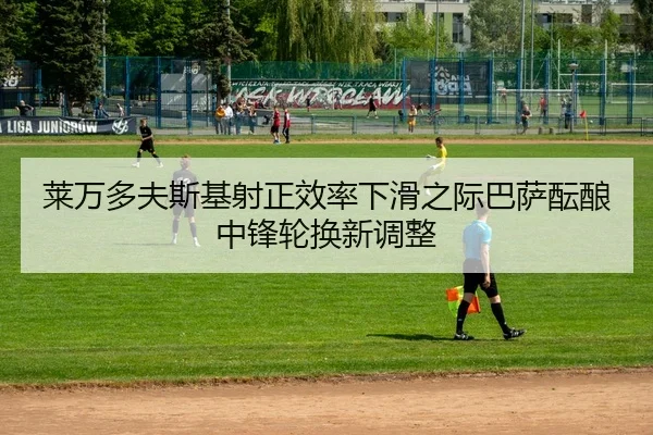 莱万多夫斯基射正效率下滑之际巴萨酝酿中锋轮换新调整