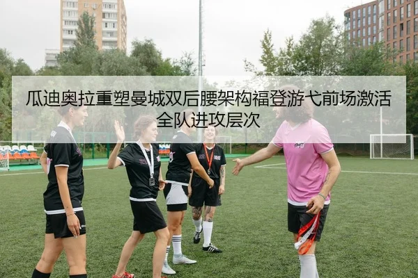 瓜迪奥拉重塑曼城双后腰架构福登游弋前场激活全队进攻层次