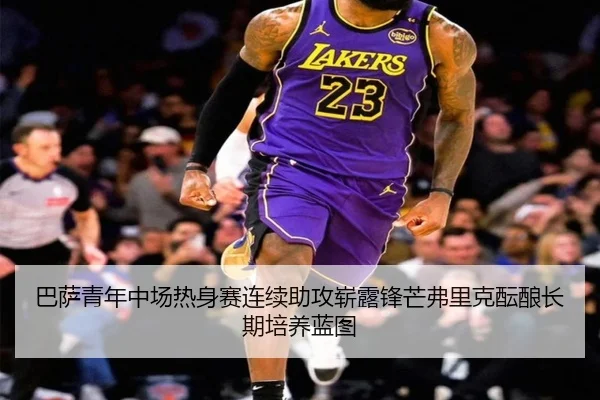 巴萨青年中场热身赛连续助攻崭露锋芒弗里克酝酿长期培养蓝图
